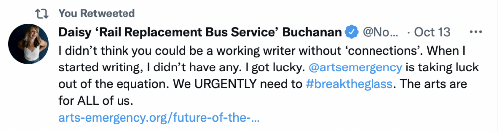 Tweet by Daisy Buchanan that reads: "I didn't think you could be a working writer without 'connections'. When I started writing, I didn't have any. I got lucky. @artsemergency is taking luck out of the equation. We URGENTLY need to #BreakTheGlass. The arts are for ALL of us."
