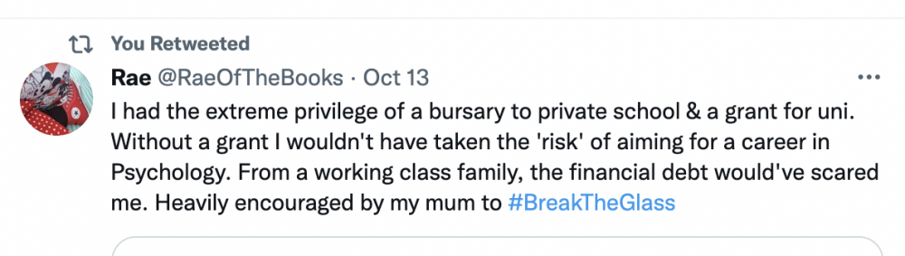 Tweet by @RaeOfTheBooks that reads "I had the extreme privilege of a bursary to private school & a grant for uni. Without a grant I wouldn't have taken the 'risk' of aiming for a career in Psychology. From a working class family, the financial debt would've scared me. Heavily encouraged by my mum to #BreakTheGlass