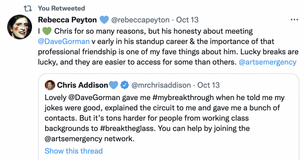 Tweet by @rebeccapeyton that reads "I (green heart emoji) Chris for so many reasons, but his honesty about meeting @DaveGorman v early in his standup career & the importance of that professional friendship is one of my fave things about him. Lucky breaks are lucky, and they are easier to access for some than others. @artsemergency" quoting a tweet by @mrchrisaddison that reads: "Lovely @DaveGroman gave me #MyBreakthrough when he told me my jokes were good, explained the circuit to me and gave me a bunch of contacts. But it's tons harder for people from a working class background to #BreakTheGlass. You can help by joining the @artsemergency Network."