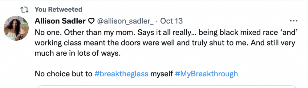 Tweet from @allison_sadler that reads: "No one. Other than my mom. Says it all really... being black mixed race 'and' working class meant the doors were well and truly shut to me. And still very much are in lots of ways. No choice but to #BreakTheGlass myself #MyBreakthrough"