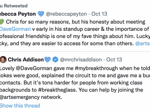 Tweet by @rebeccapeyton that reads "I (green heart emoji) Chris for so many reasons, but his honesty about meeting @DaveGorman v early in his standup career & the importance of that professional friendship is one of my fave things about him. Lucky breaks are lucky, and they are easier to access for some than others. @artsemergency" quoting a tweet by @mrchrisaddison that reads: "Lovely @DaveGroman gave me #MyBreakthrough when he told me my jokes were good, explained the circuit to me and gave me a bunch of contacts. But it's tons harder for people from a working class background to #BreakTheGlass. You can help by joining the @artsemergency Network."